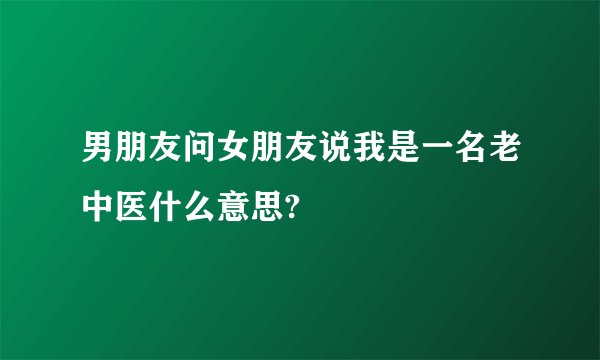 男朋友问女朋友说我是一名老中医什么意思?