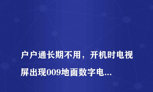 
户户通长期不用，开机时电视屏出现009地面数字电视节目信号中断的字样，请问怎么办？

