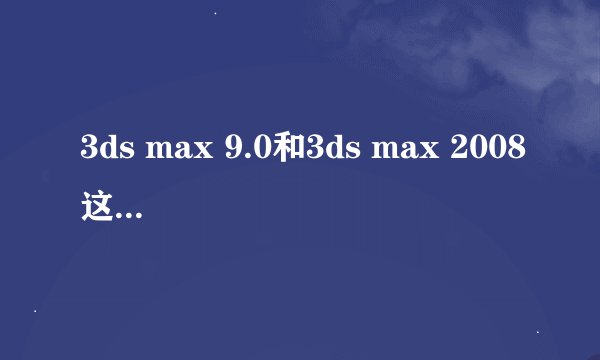 3ds max 9.0和3ds max 2008这两个哪个好,哪个是最新版?哪个稳定,功能强大?