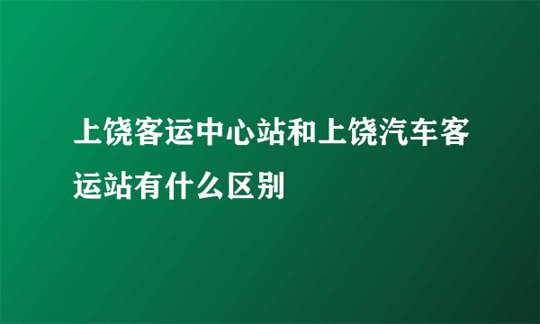 上饶客运中心站和上饶汽车客运站有什么区别