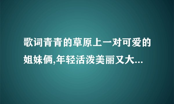 歌词青青的草原上一对可爱的姐妹俩,年轻活泼美丽又大方.是什么歌?求大家帮俺找找了！