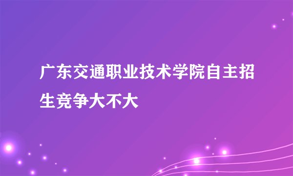 广东交通职业技术学院自主招生竞争大不大