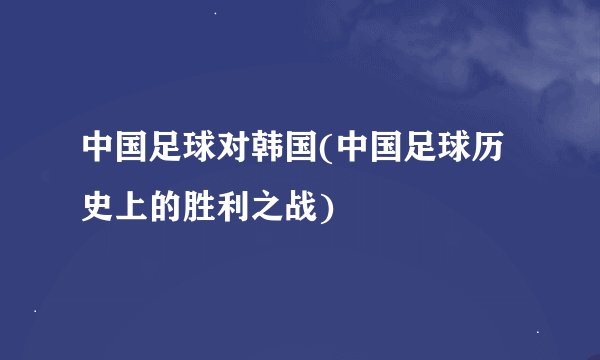 中国足球对韩国(中国足球历史上的胜利之战)
