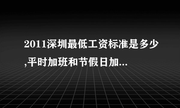 2011深圳最低工资标准是多少,平时加班和节假日加班费又是多少??