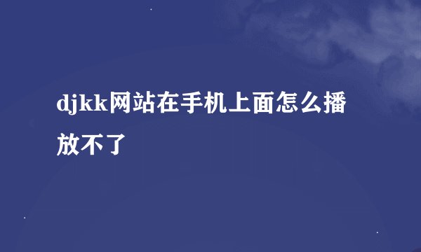 djkk网站在手机上面怎么播放不了