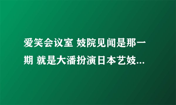 爱笑会议室 妓院见闻是那一期 就是大潘扮演日本艺妓被俩富家公子争抢。