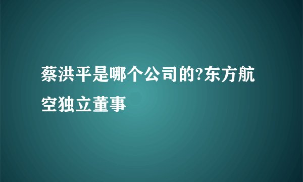 蔡洪平是哪个公司的?东方航空独立董事