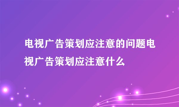 电视广告策划应注意的问题电视广告策划应注意什么