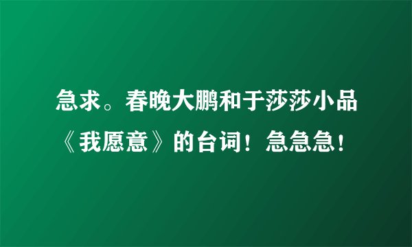 急求。春晚大鹏和于莎莎小品《我愿意》的台词！急急急！