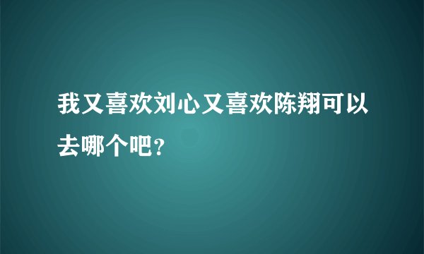我又喜欢刘心又喜欢陈翔可以去哪个吧？
