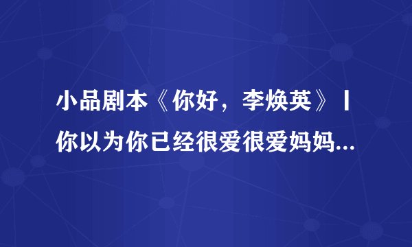 小品剧本《你好，李焕英》丨你以为你已经很爱很爱妈妈了，但妈妈远比你想象中更爱更爱更爱你。