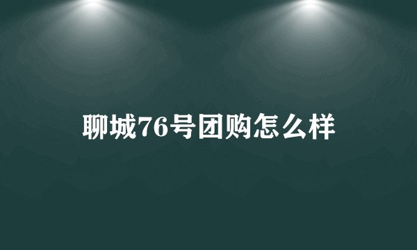聊城76号团购怎么样