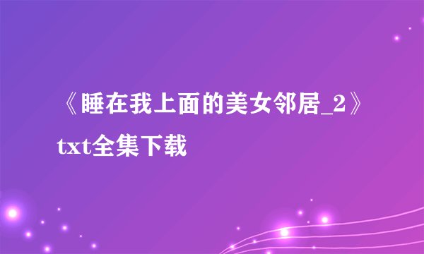 《睡在我上面的美女邻居_2》txt全集下载