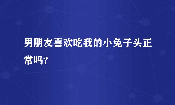 男朋友喜欢吃我的小兔子头正常吗?