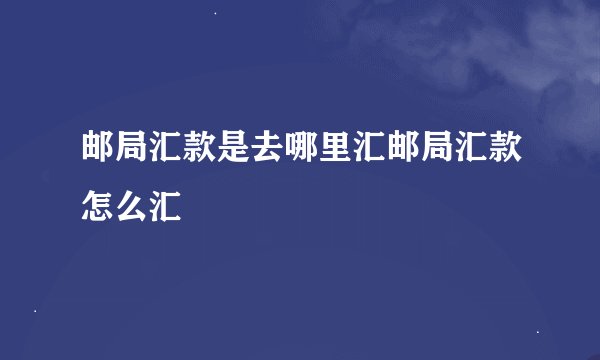 邮局汇款是去哪里汇邮局汇款怎么汇