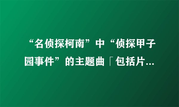 “名侦探柯南”中“侦探甲子园事件”的主题曲「包括片头曲和片尾曲」是？
