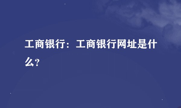 工商银行:工商银行网址是什么?