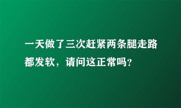 一天做了三次赶紧两条腿走路都发软，请问这正常吗？