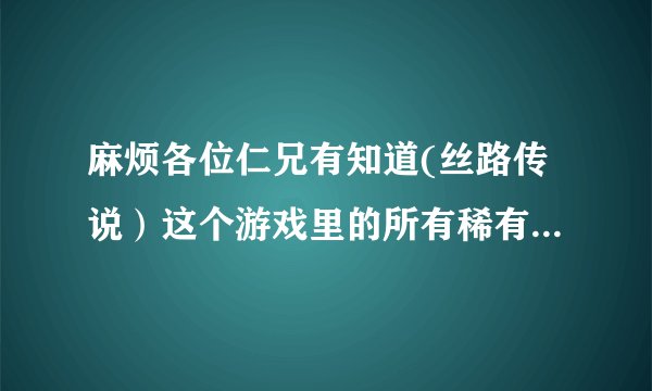 麻烦各位仁兄有知道(丝路传说）这个游戏里的所有稀有怪物刷的地点告诉我哈！