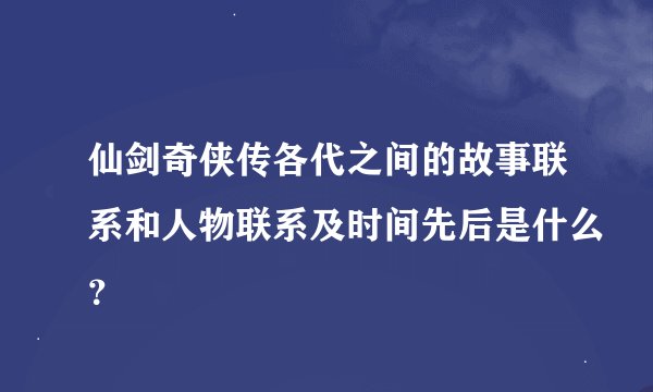 仙剑奇侠传各代之间的故事联系和人物联系及时间先后是什么？