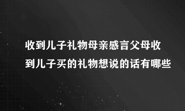 收到儿子礼物母亲感言父母收到儿子买的礼物想说的话有哪些