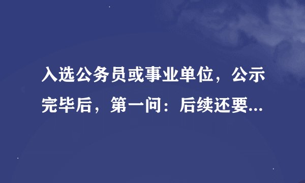 入选公务员或事业单位，公示完毕后，第一问：后续还要有什么程序？第二问：这段期间，需要个人做什么？ 谢
