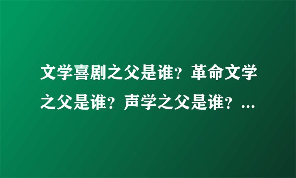 文学喜剧之父是谁？革命文学之父是谁？声学之父是谁？现代戏剧之父是谁？