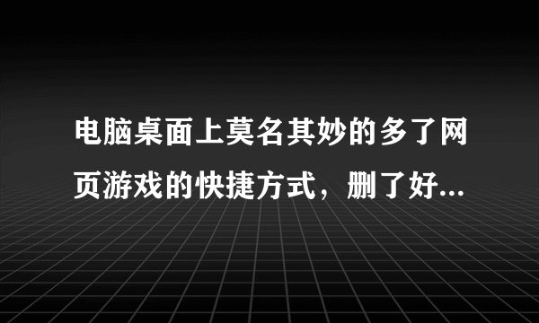 电脑桌面上莫名其妙的多了网页游戏的快捷方式，删了好几次，删不掉，求彻底删除方法