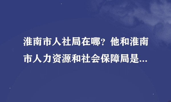 淮南市人社局在哪？他和淮南市人力资源和社会保障局是不是一个地方？为什么百度地图显示2个地方？