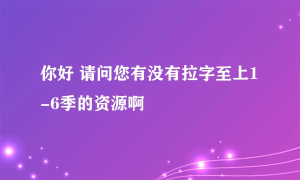 你好 请问您有没有拉字至上1-6季的资源啊