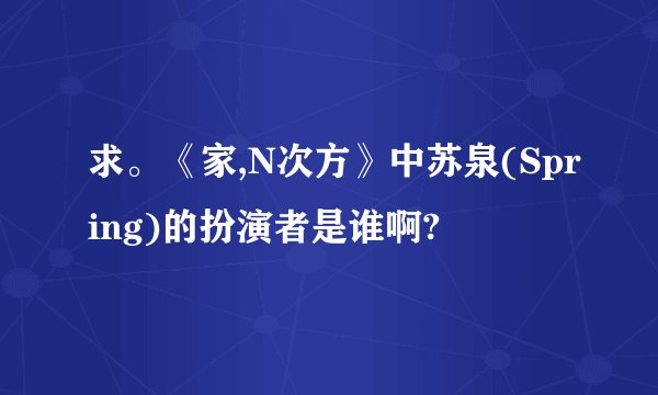 求。《家,N次方》中苏泉(Spring)的扮演者是谁啊?