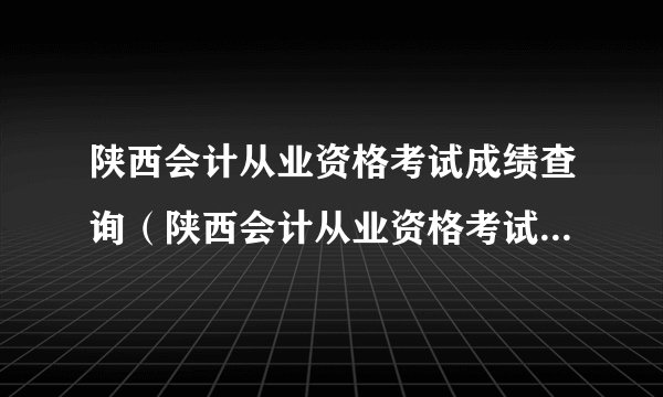 陕西会计从业资格考试成绩查询（陕西会计从业资格考试成绩查询入口）？