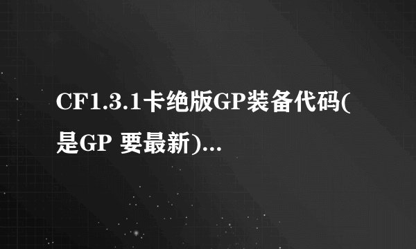 CF1.3.1卡绝版GP装备代码(是GP 要最新) 最新VE 和该怎么用 本人新手 发到邮箱1085713675@qq.com