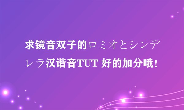 求镜音双子的ロミオとシンデレラ汉谐音TUT 好的加分哦！