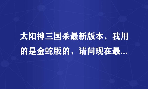 太阳神三国杀最新版本，我用的是金蛇版的，请问现在最新版是什么？