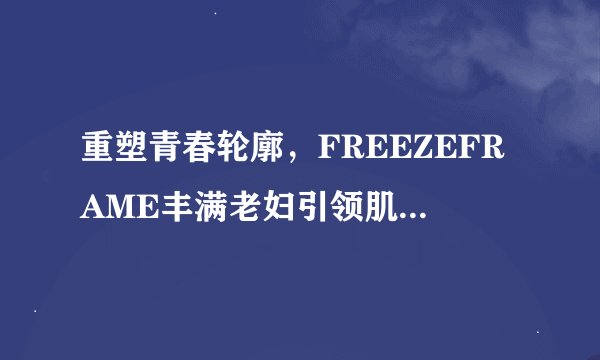 重塑青春轮廓,FREEZEFRAME丰满老妇引领肌肤逆龄之旅!