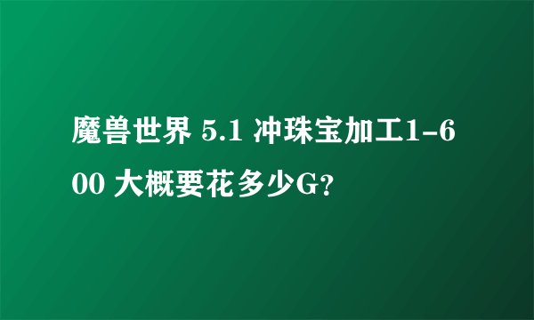 魔兽世界 5.1 冲珠宝加工1-600 大概要花多少G？