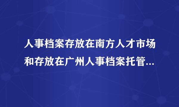人事档案存放在南方人才市场和存放在广州人事档案托管中心有什么区别?哪里好?