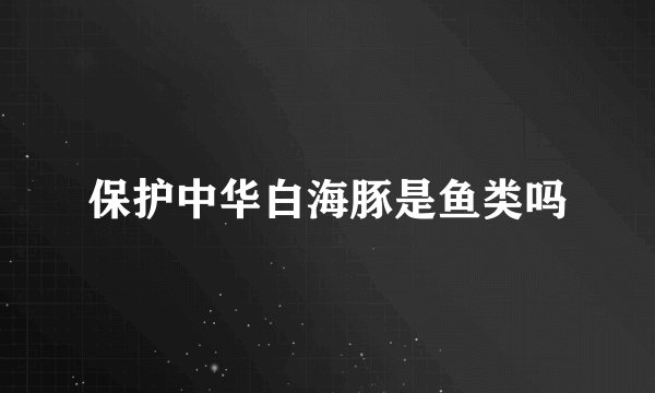 保护中华白海豚是鱼类吗