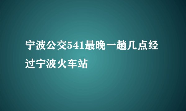宁波公交541最晚一趟几点经过宁波火车站