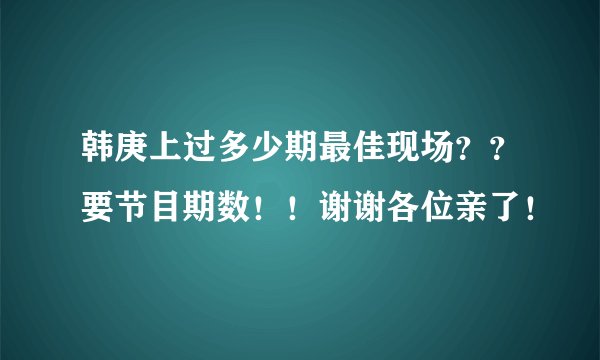 韩庚上过多少期最佳现场？？要节目期数！！谢谢各位亲了！