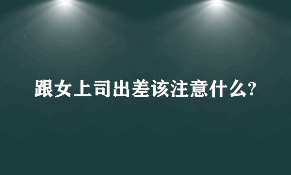跟女上司出差该注意什么?