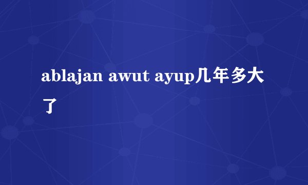 ablajan awut ayup几年多大了