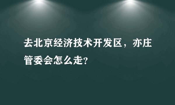 去北京经济技术开发区，亦庄管委会怎么走？
