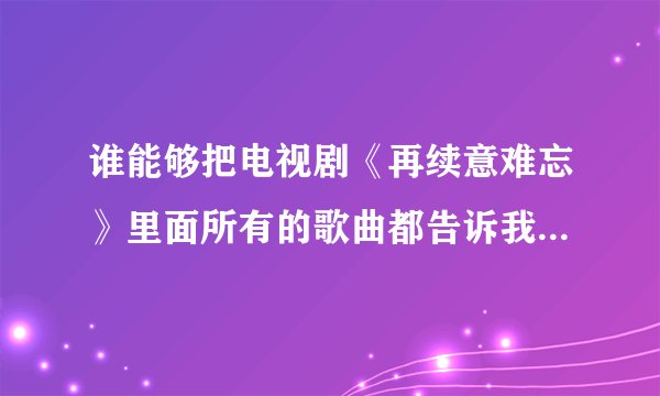 谁能够把电视剧《再续意难忘》里面所有的歌曲都告诉我啊？谢谢！