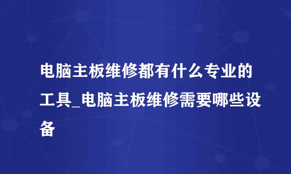 电脑主板维修都有什么专业的工具_电脑主板维修需要哪些设备