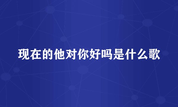 现在的他对你好吗是什么歌