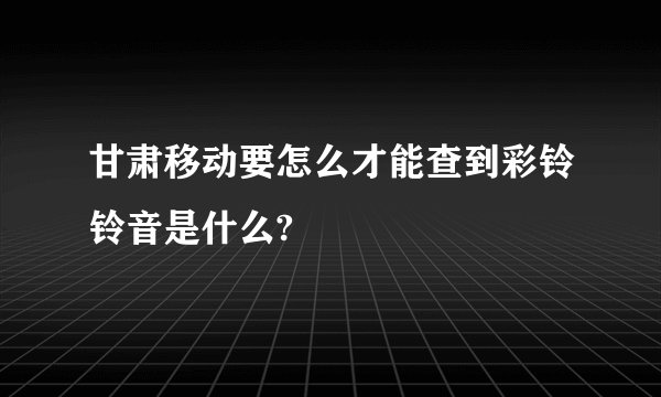 甘肃移动要怎么才能查到彩铃铃音是什么?