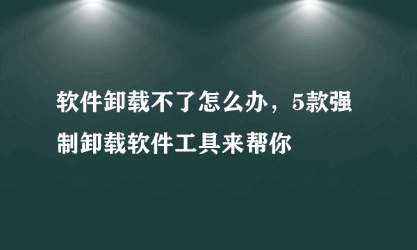 软件卸载不了怎么办,5款强制卸载软件工具来帮你