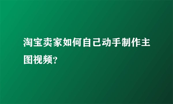淘宝卖家如何自己动手制作主图视频？